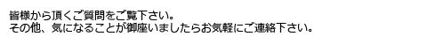 皆様から頂くご質問をご覧下さい。その他、気になることが御座いましたらお気軽にご連絡下さい。